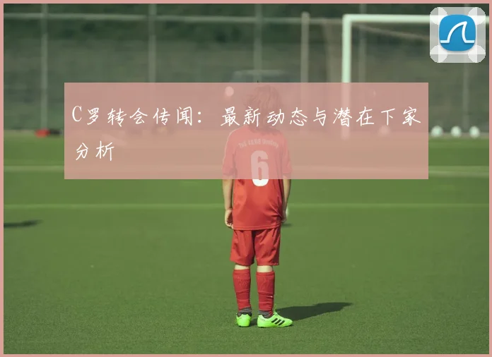 C罗转会传闻:最新动态与潜在下家分析