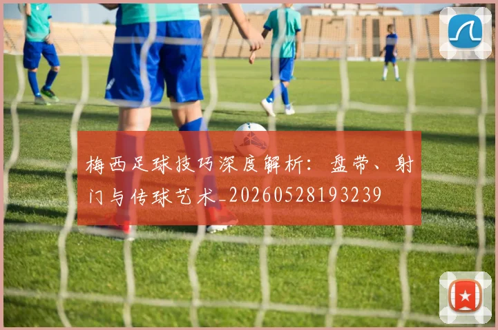 梅西足球技巧深度解析：盘带、射门与传球艺术_20260528193239
