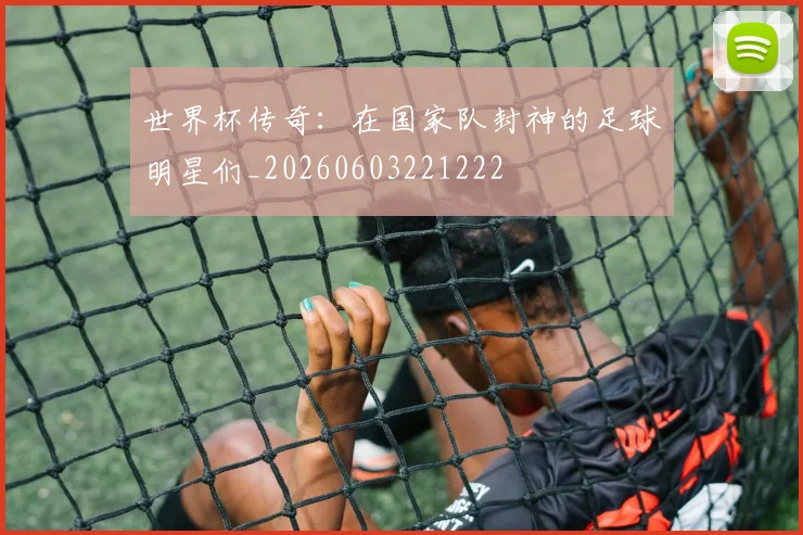 世界杯传奇:在国家队封神的足球明星们_20260603221222
