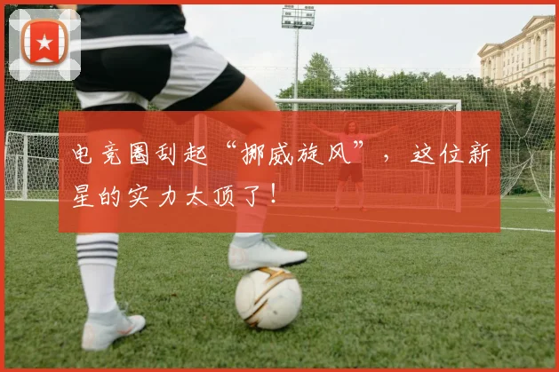 电竞圈刮起“挪威旋风”,这位新星的实力太顶了!