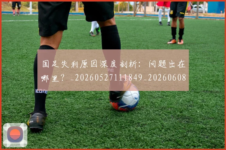 国足失利原因深度剖析:问题出在哪里?_20260527111849_20260608142853