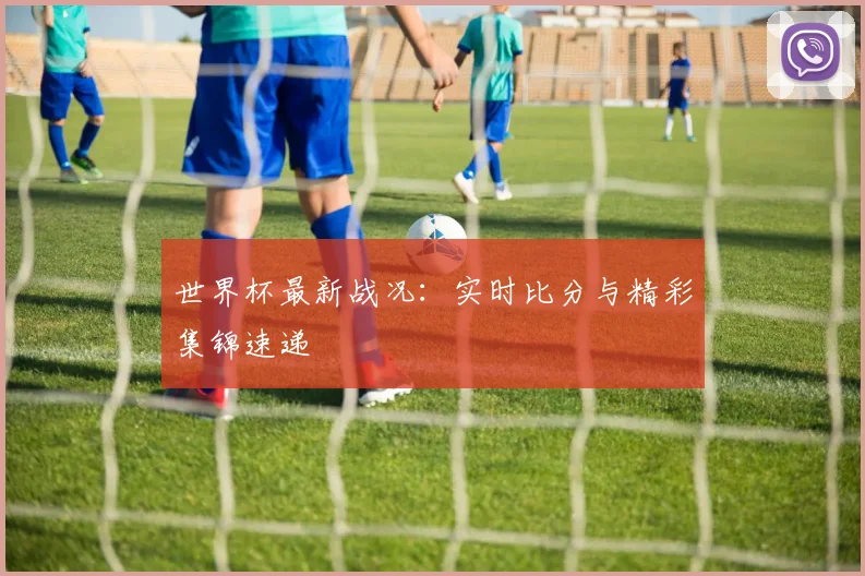 世界杯最新战况：实时比分与精彩集锦速递