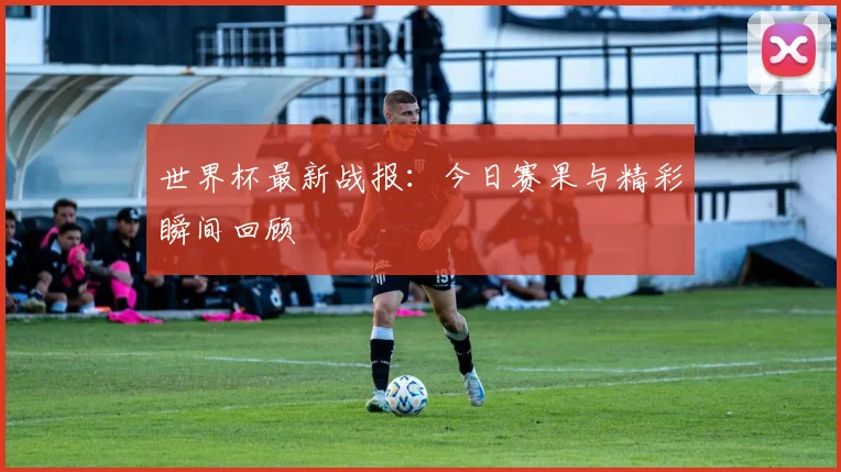 世界杯最新战报：今日赛果与精彩瞬间回顾