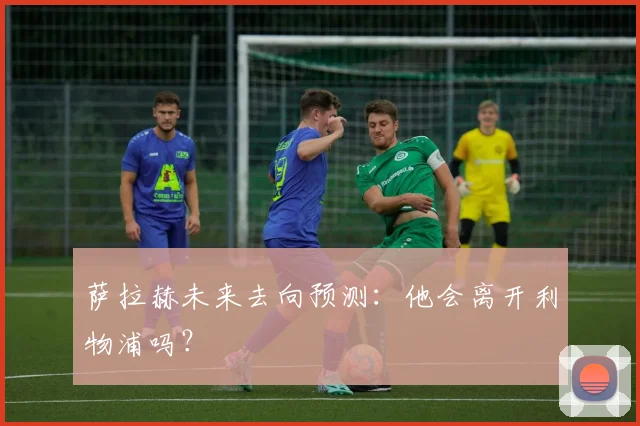 萨拉赫未来去向预测:他会离开利物浦吗?