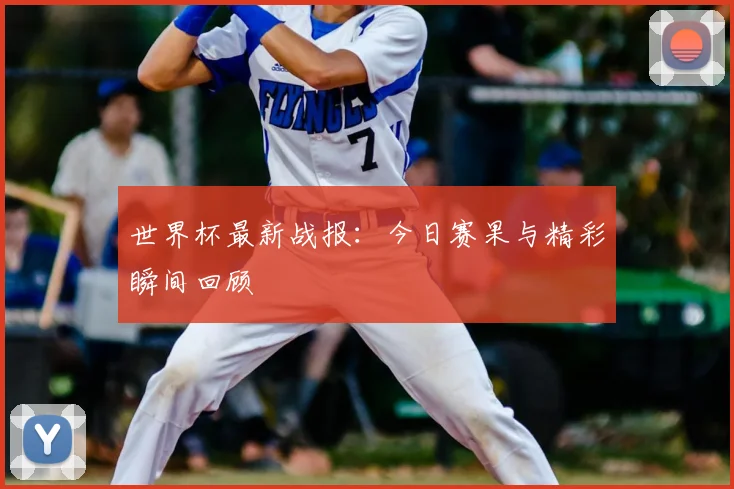 世界杯最新战报：今日赛果与精彩瞬间回顾